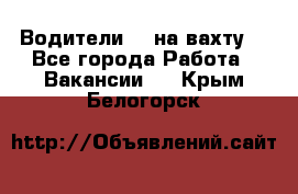 Водители BC на вахту. - Все города Работа » Вакансии   . Крым,Белогорск